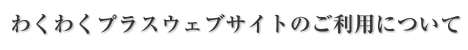 わくわくプラスウェブサイトのご利用について
